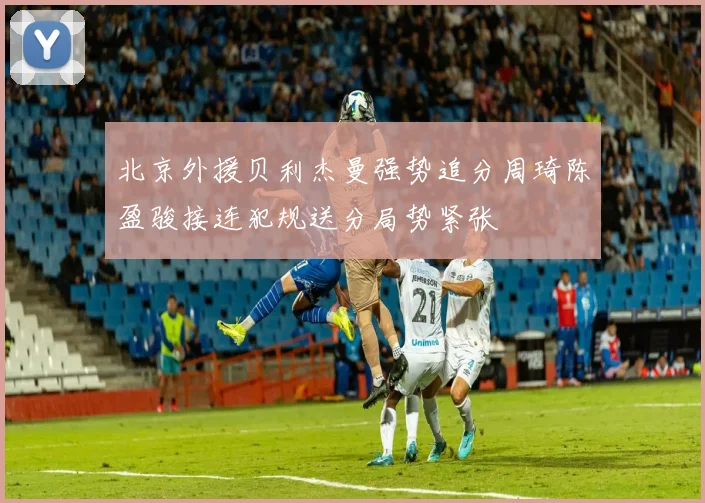 北京外援贝利杰曼强势追分周琦陈盈骏接连犯规送分局势紧张