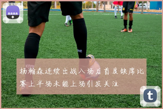 杨瀚森连续出战八场后首度缺席比赛上半场未能上场引发关注