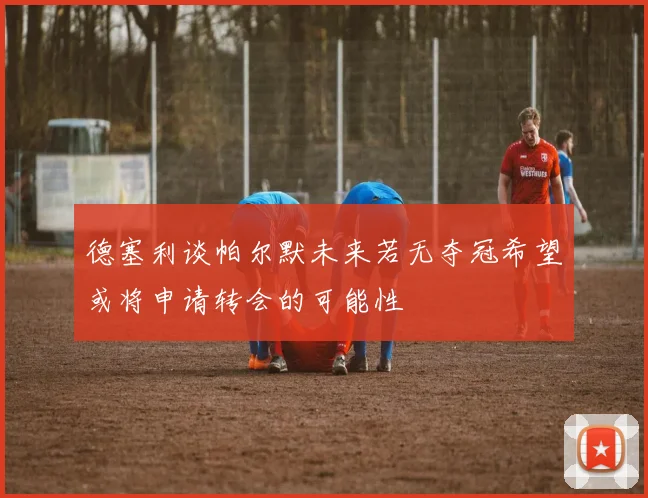 德塞利谈帕尔默未来若无夺冠希望或将申请转会的可能性
