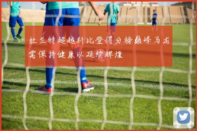 杜兰特超越科比登得分榜巅峰马龙需保持健康以延续辉煌