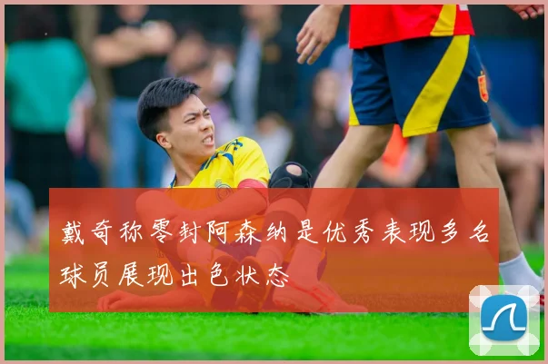戴奇称零封阿森纳是优秀表现多名球员展现出色状态